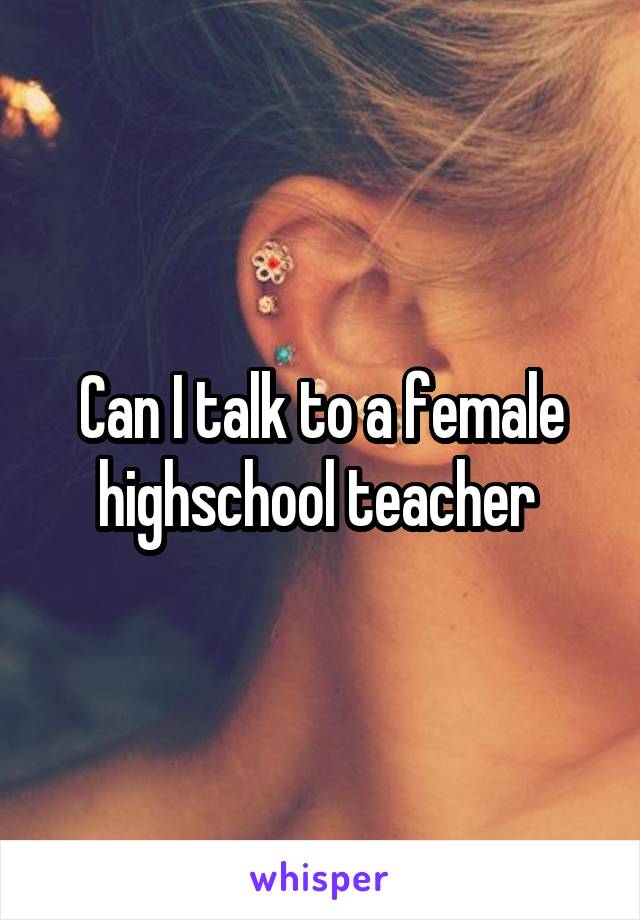 Can I talk to a female highschool teacher 