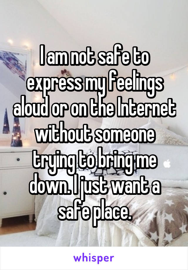 I am not safe to express my feelings aloud or on the Internet without someone trying to bring me down. I just want a safe place.