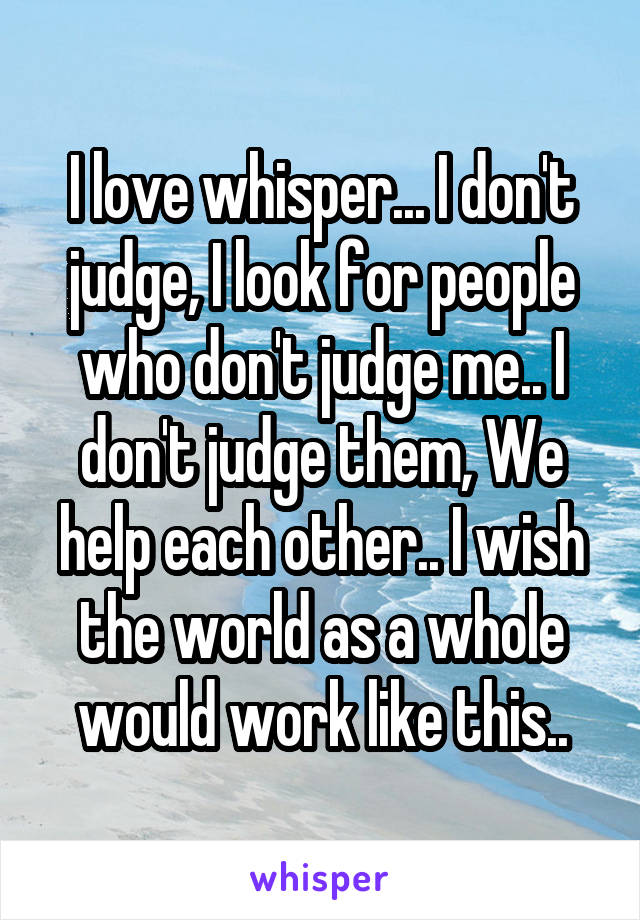 I love whisper... I don't judge, I look for people who don't judge me.. I don't judge them, We help each other.. I wish the world as a whole would work like this..