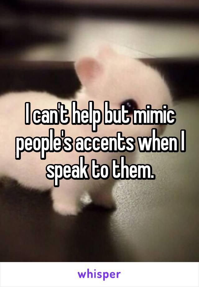 I can't help but mimic people's accents when I speak to them.