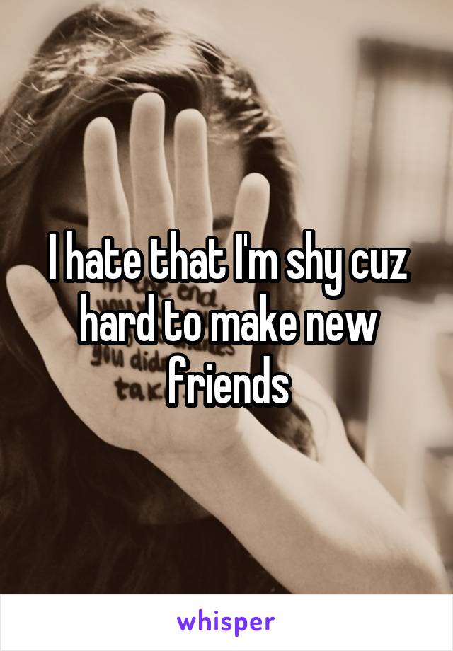 I hate that I'm shy cuz hard to make new friends