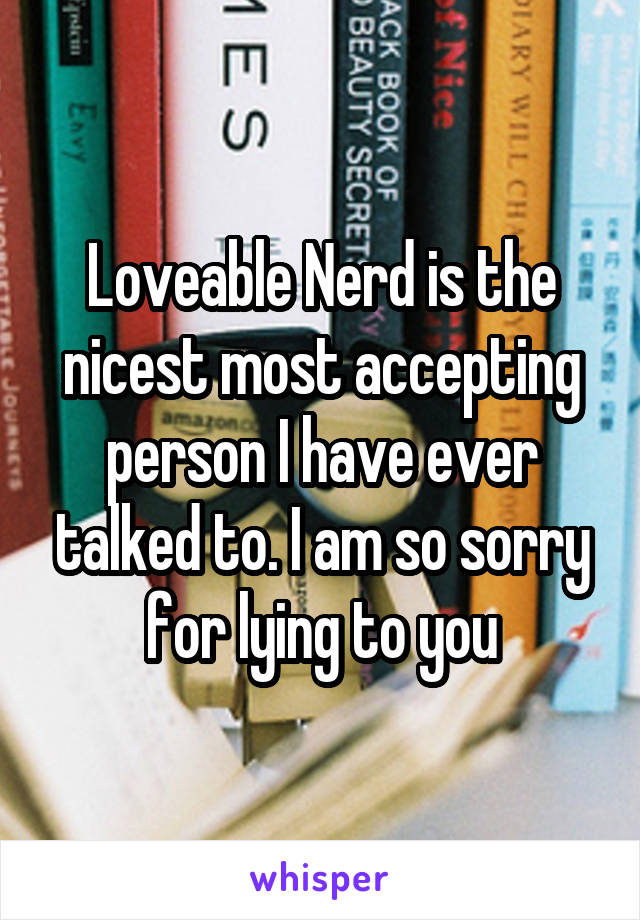 Loveable Nerd is the nicest most accepting person I have ever talked to. I am so sorry for lying to you