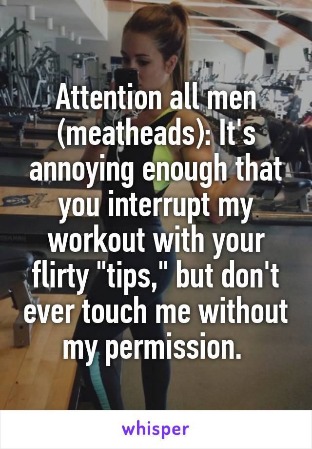 Attention all men (meatheads): It's annoying enough that you interrupt my workout with your flirty "tips," but don't ever touch me without my permission. 