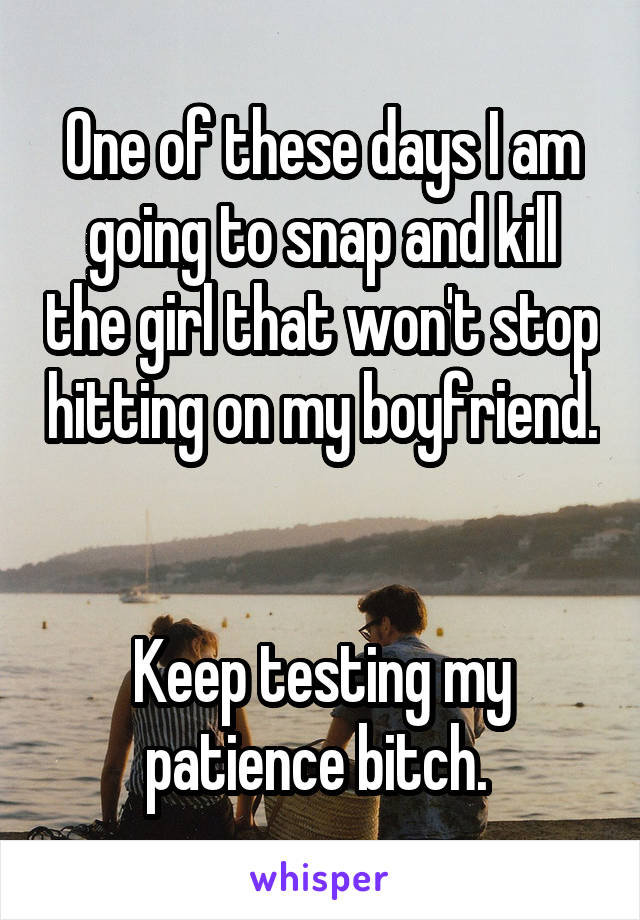 One of these days I am going to snap and kill the girl that won't stop hitting on my boyfriend. 

Keep testing my patience bitch. 