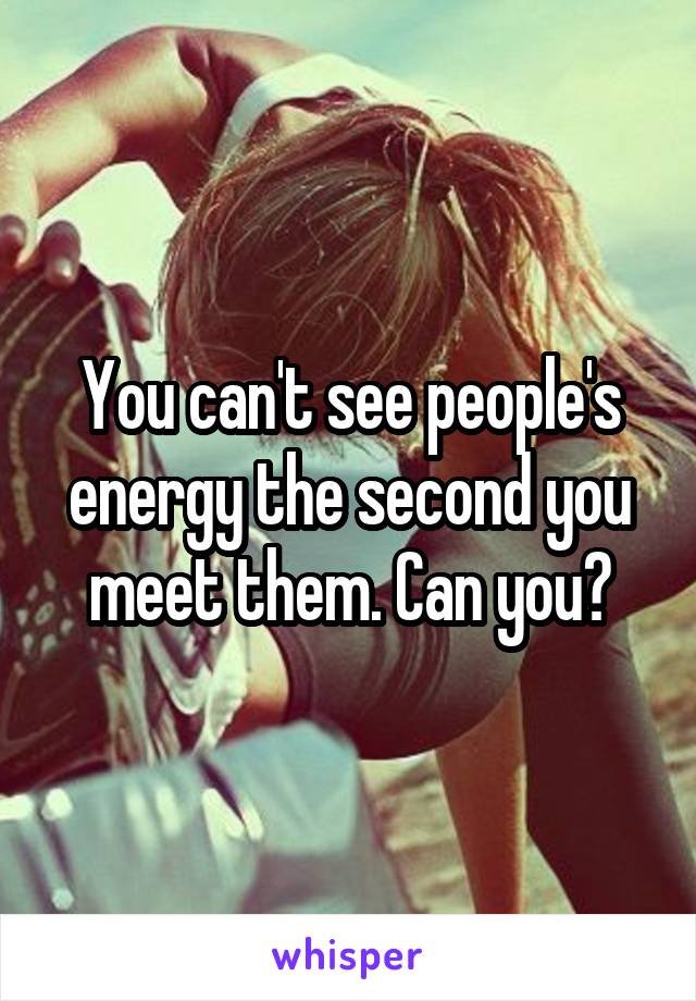 You can't see people's energy the second you meet them. Can you?