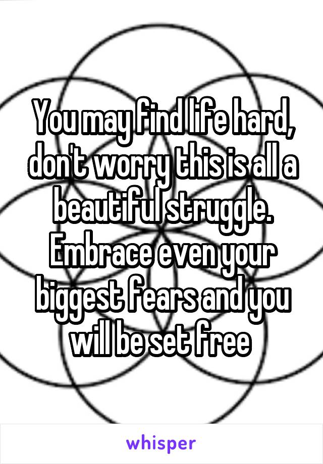 You may find life hard, don't worry this is all a beautiful struggle. Embrace even your biggest fears and you will be set free 