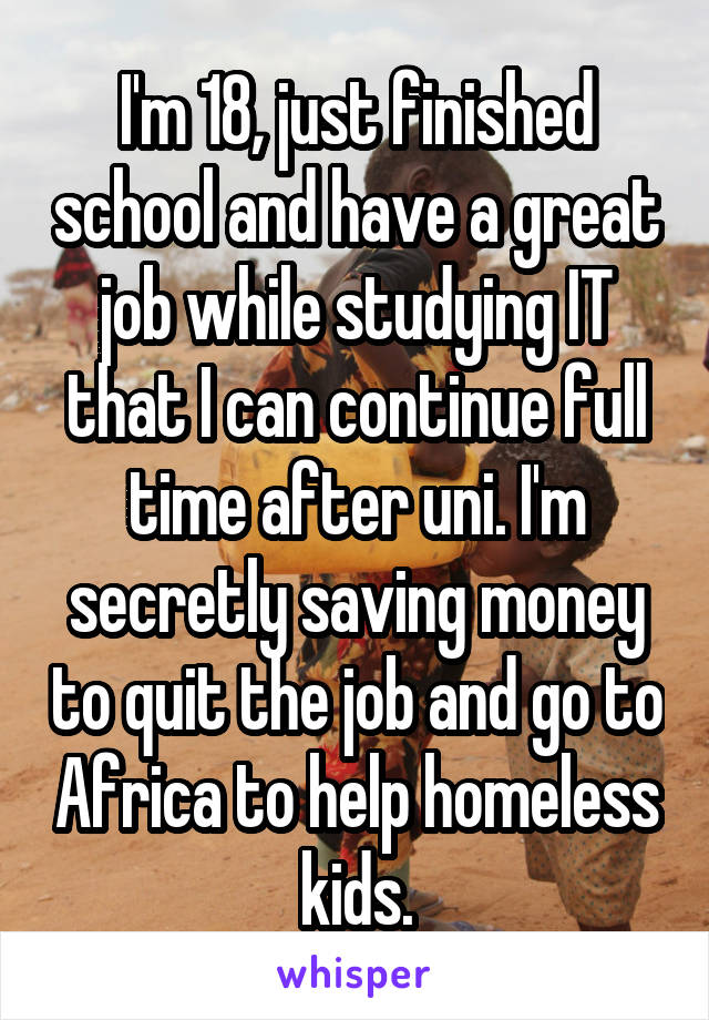 I'm 18, just finished school and have a great job while studying IT that I can continue full time after uni. I'm secretly saving money to quit the job and go to Africa to help homeless kids.