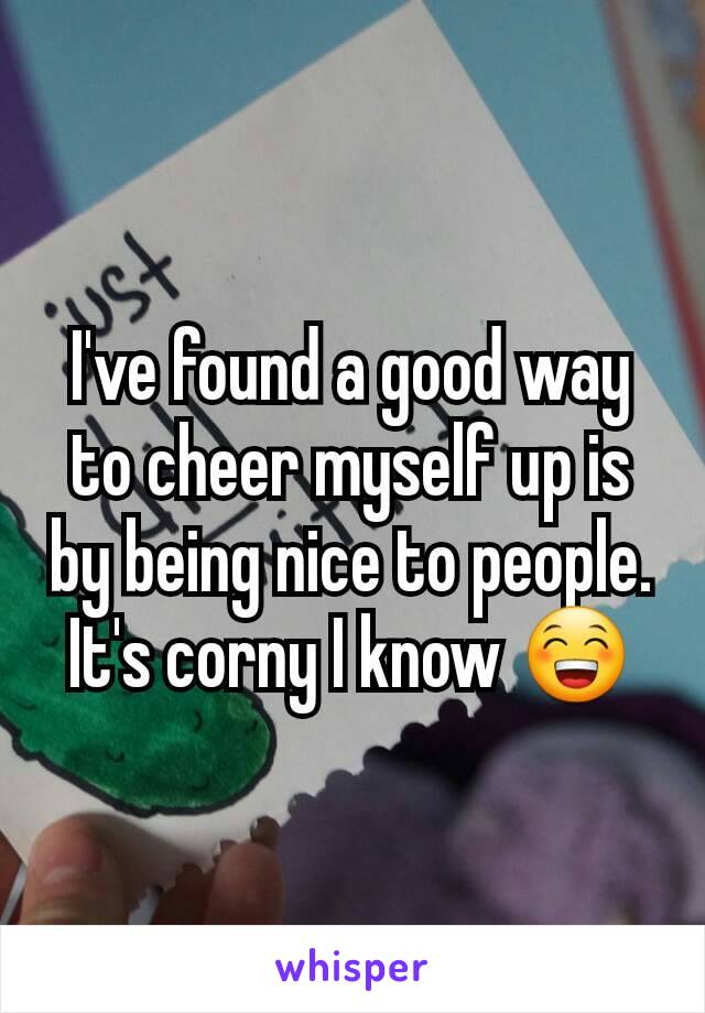 I've found a good way to cheer myself up is by being nice to people. It's corny I know 😁