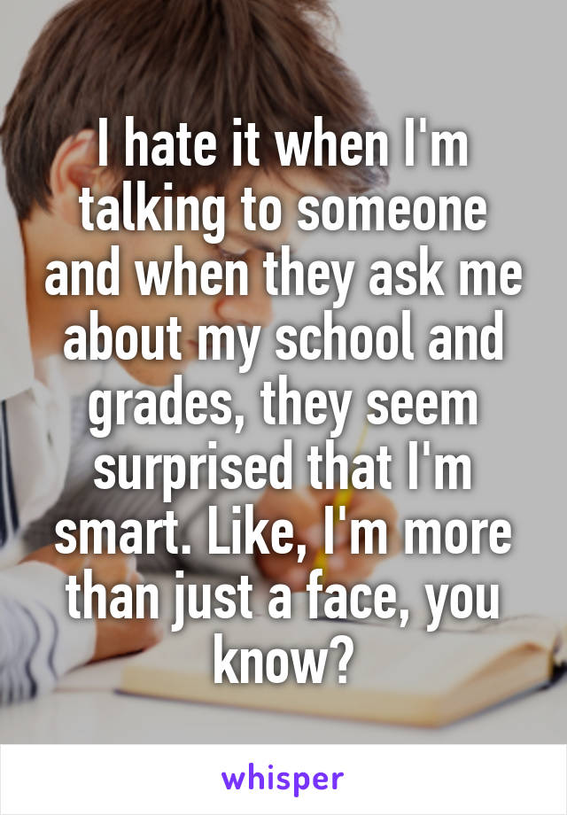 I hate it when I'm talking to someone and when they ask me about my school and grades, they seem surprised that I'm smart. Like, I'm more than just a face, you know?