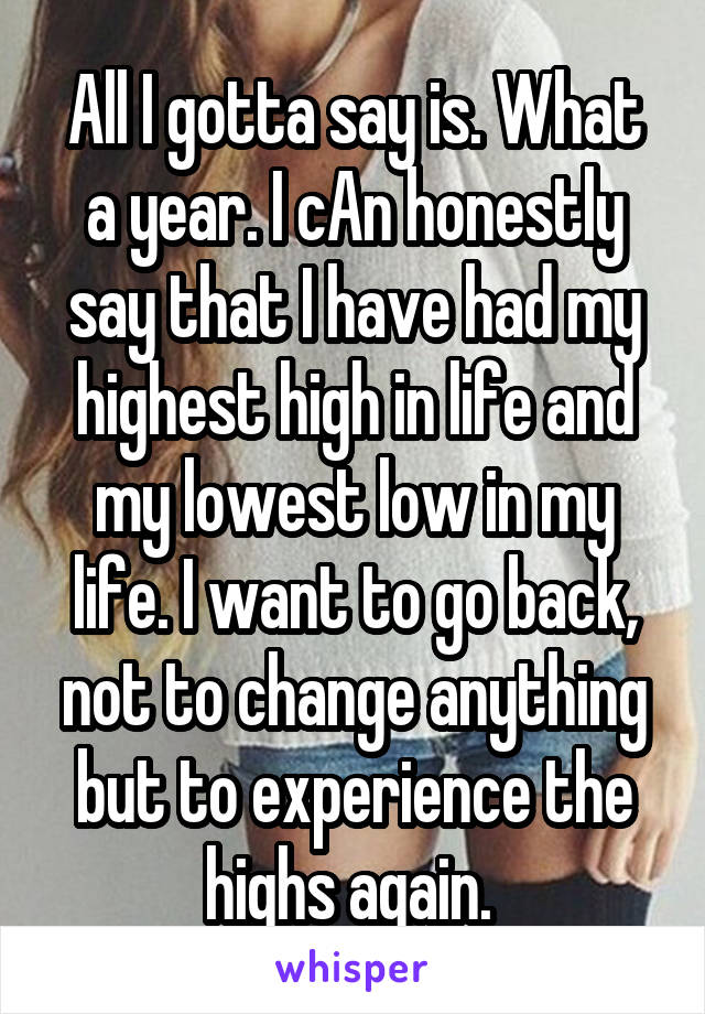 All I gotta say is. What a year. I cAn honestly say that I have had my highest high in life and my lowest low in my life. I want to go back, not to change anything but to experience the highs again. 