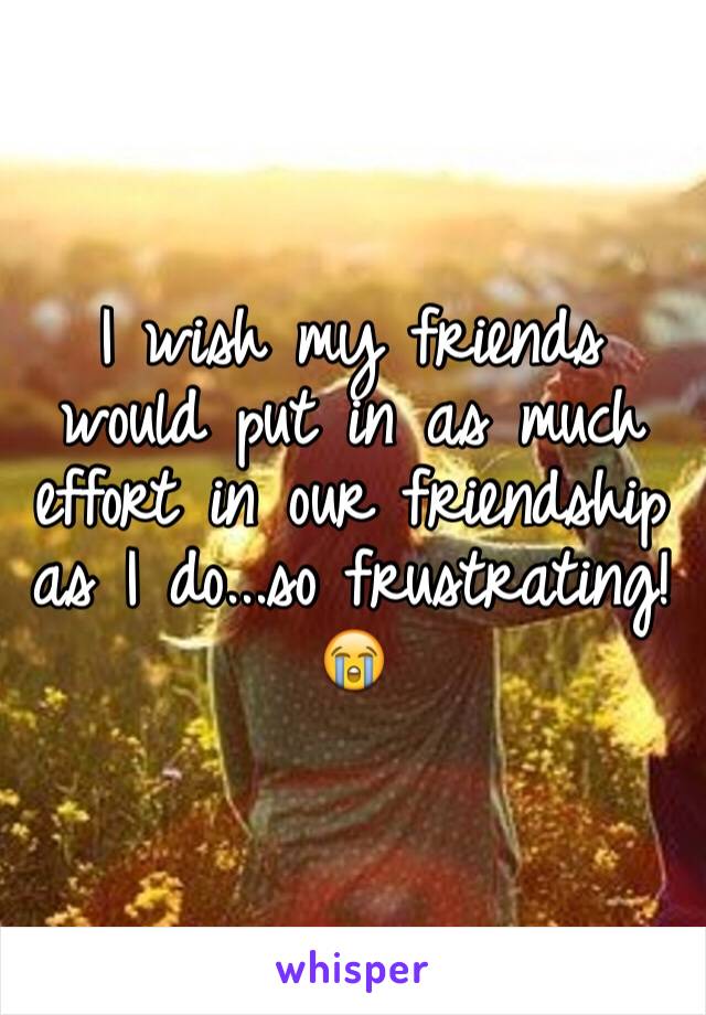 I wish my friends would put in as much effort in our friendship as I do...so frustrating! 😭