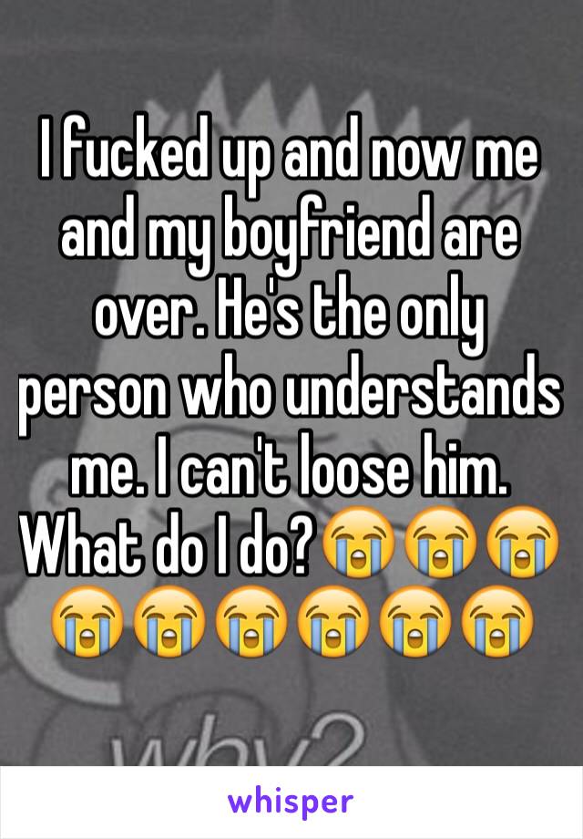 I fucked up and now me and my boyfriend are over. He's the only person who understands me. I can't loose him. What do I do?😭😭😭😭😭😭😭😭😭