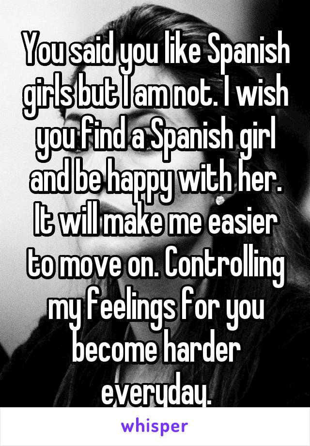 You said you like Spanish girls but I am not. I wish you find a Spanish girl and be happy with her. It will make me easier to move on. Controlling my feelings for you become harder everyday.