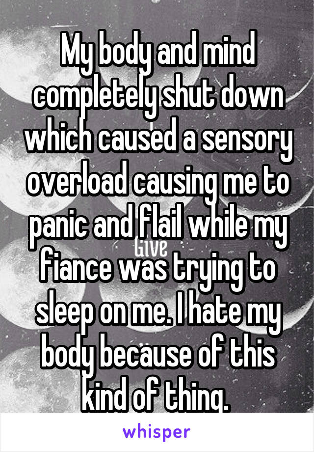 My body and mind completely shut down which caused a sensory overload causing me to panic and flail while my fiance was trying to sleep on me. I hate my body because of this kind of thing. 