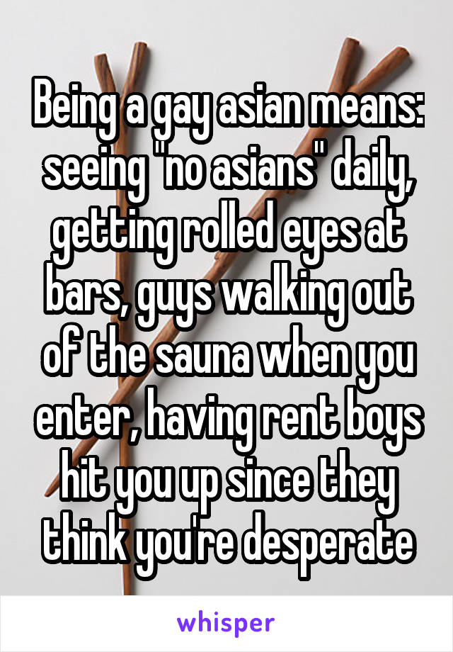 Being a gay asian means: seeing "no asians" daily, getting rolled eyes at bars, guys walking out of the sauna when you enter, having rent boys hit you up since they think you're desperate