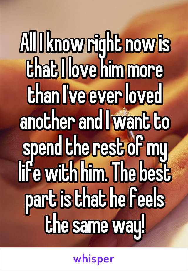 All I know right now is that I love him more than I've ever loved another and I want to spend the rest of my life with him. The best part is that he feels the same way!