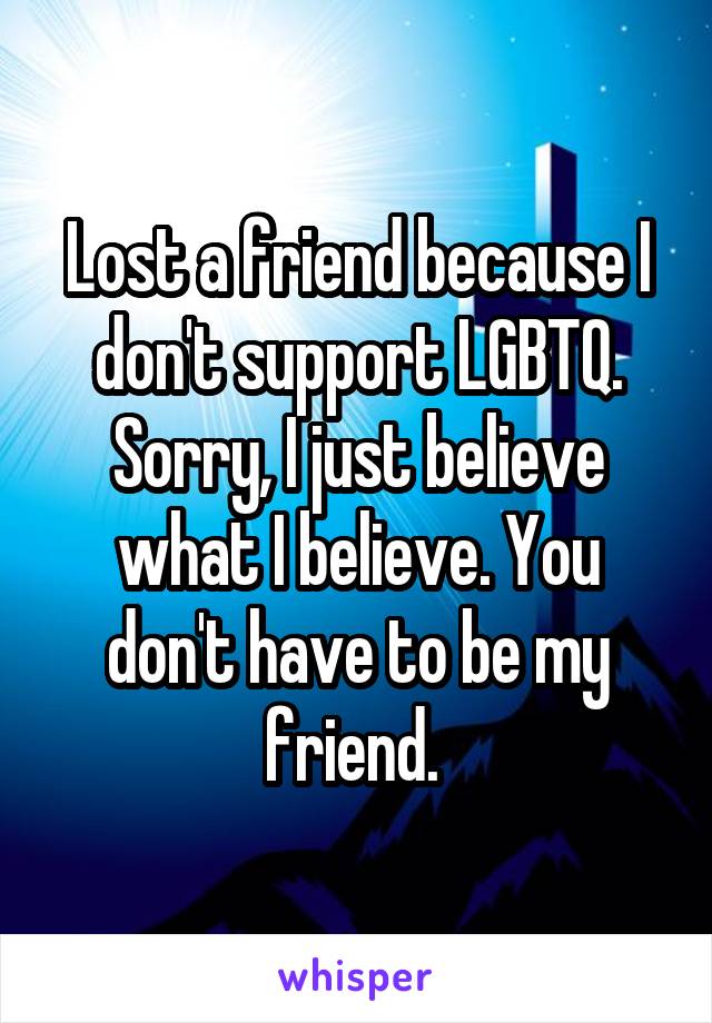 Lost a friend because I don't support LGBTQ. Sorry, I just believe what I believe. You don't have to be my friend. 