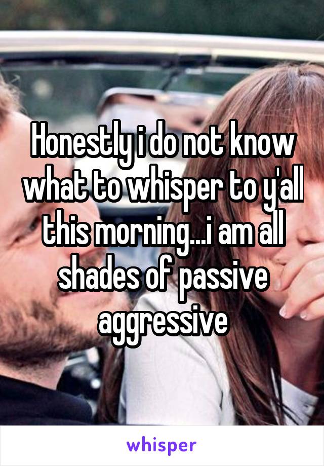 Honestly i do not know what to whisper to y'all this morning...i am all shades of passive aggressive