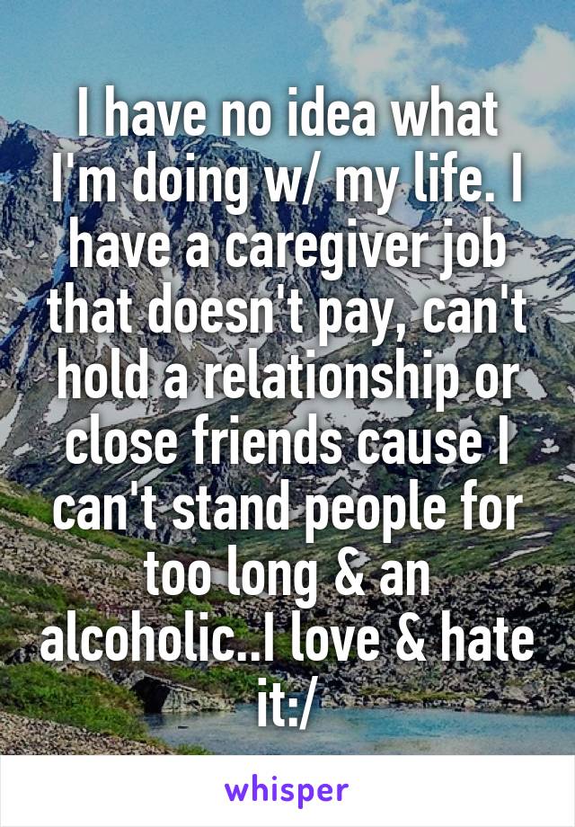 I have no idea what I'm doing w/ my life. I have a caregiver job that doesn't pay, can't hold a relationship or close friends cause I can't stand people for too long & an alcoholic..I love & hate it:/