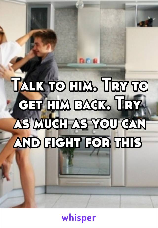 Talk to him. Try to get him back. Try as much as you can and fight for this 