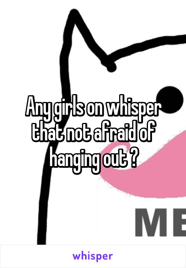 Any girls on whisper that not afraid of hanging out ?