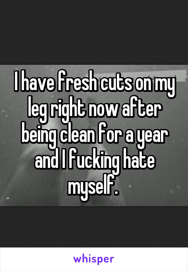 I have fresh cuts on my leg right now after being clean for a year and I fucking hate myself. 