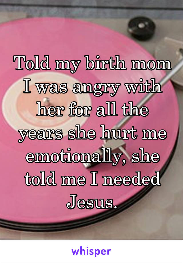 Told my birth mom I was angry with her for all the years she hurt me emotionally, she told me I needed Jesus.