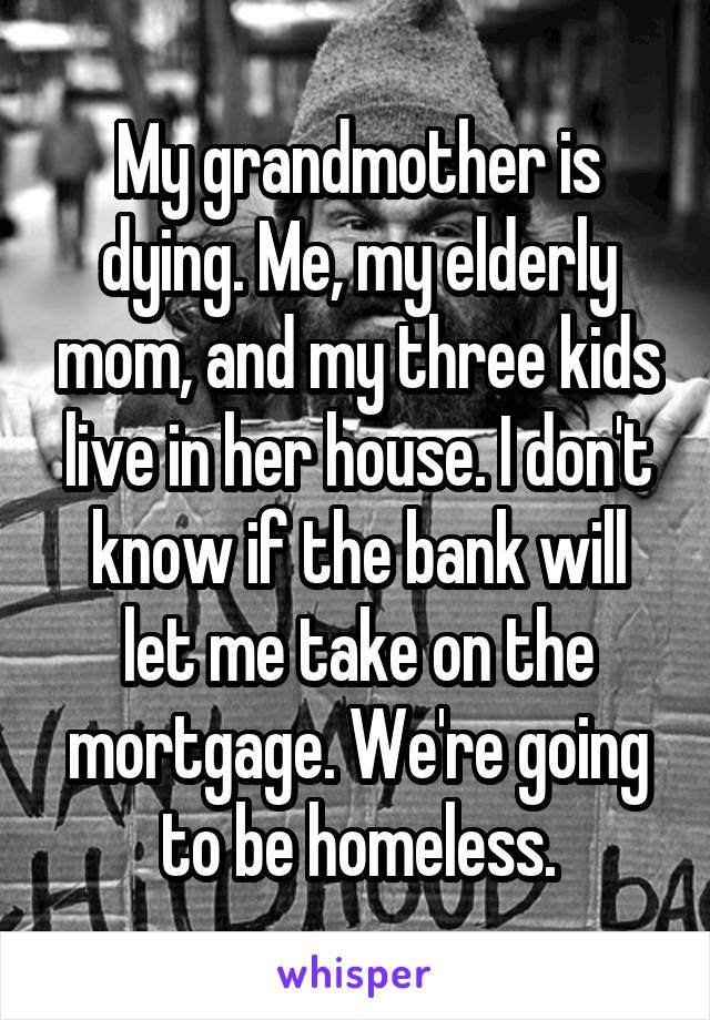 My grandmother is dying. Me, my elderly mom, and my three kids live in her house. I don't know if the bank will let me take on the mortgage. We're going to be homeless.