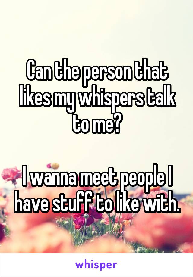 Can the person that likes my whispers talk to me?

I wanna meet people I have stuff to like with.