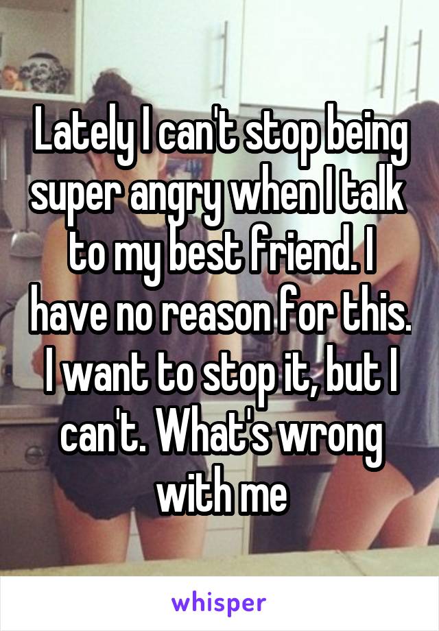 Lately I can't stop being super angry when I talk  to my best friend. I have no reason for this. I want to stop it, but I can't. What's wrong with me