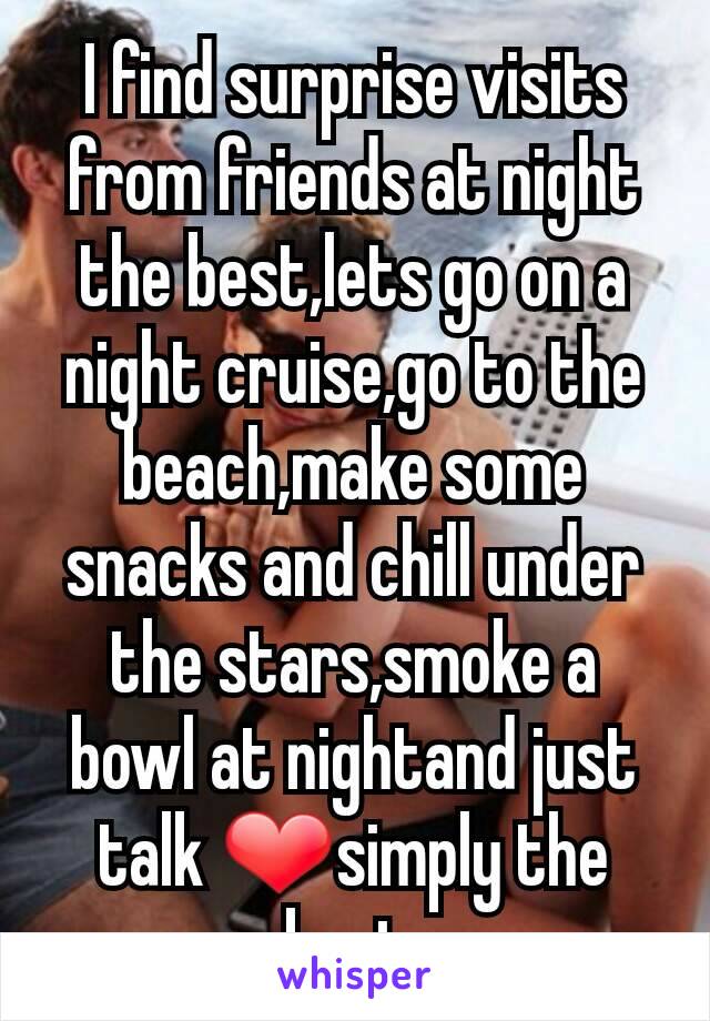 I find surprise visits from friends at night the best,lets go on a night cruise,go to the beach,make some snacks and chill under the stars,smoke a bowl at nightand just talk ❤simply the best 