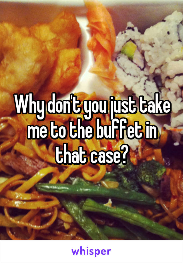 Why don't you just take me to the buffet in that case?