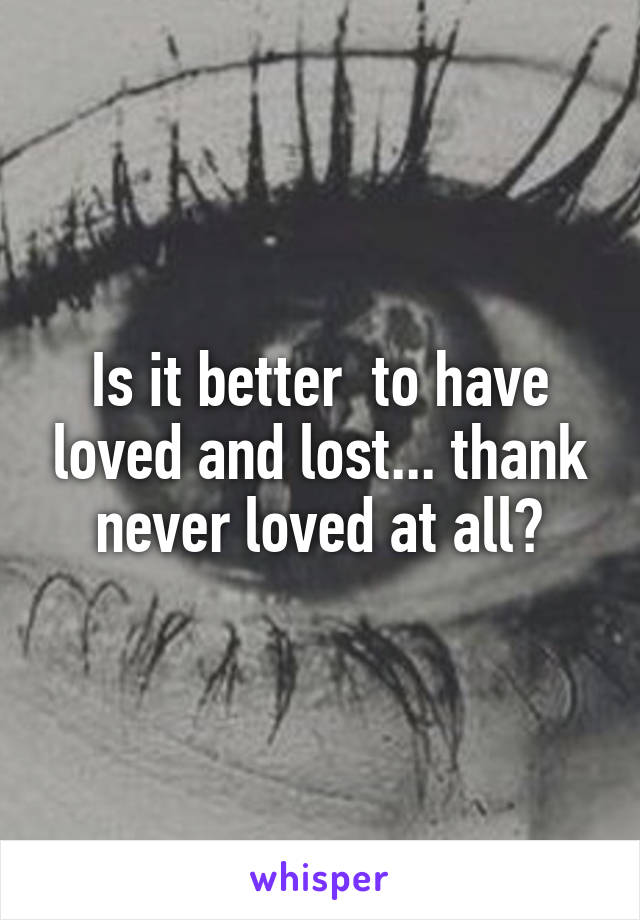 Is it better  to have loved and lost... thank never loved at all?