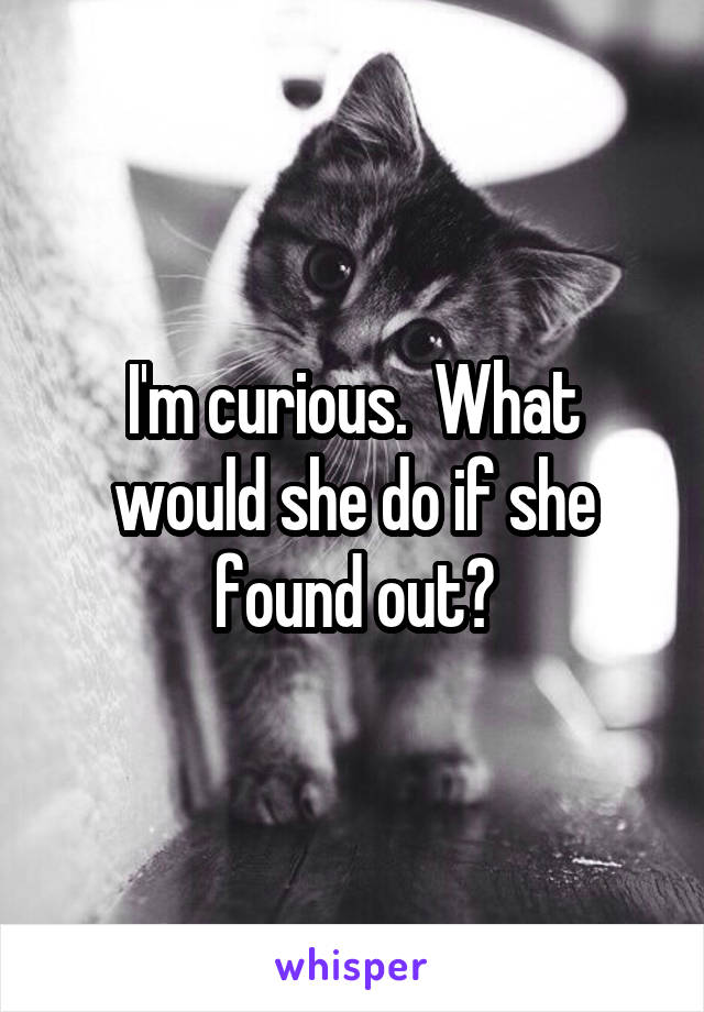 I'm curious.  What would she do if she found out?