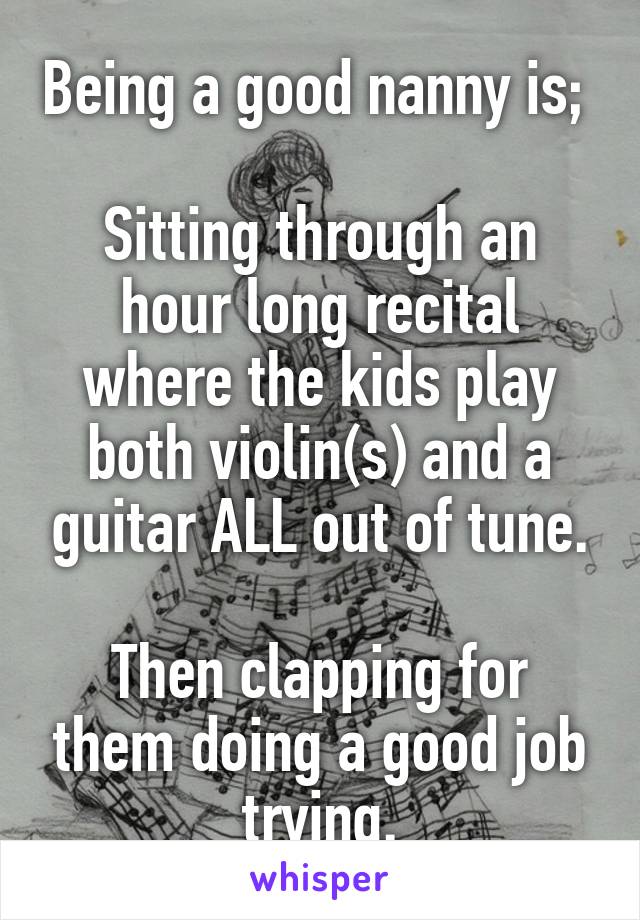 Being a good nanny is; 

Sitting through an hour long recital where the kids play both violin(s) and a guitar ALL out of tune.

Then clapping for them doing a good job trying.