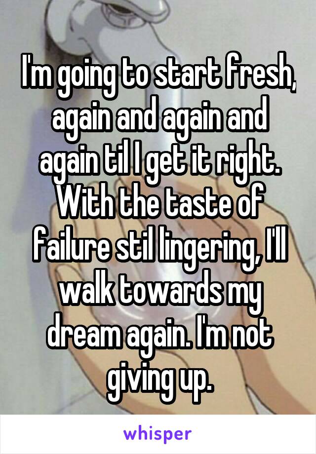 I'm going to start fresh, again and again and again til I get it right. With the taste of failure stil lingering, I'll walk towards my dream again. I'm not giving up.