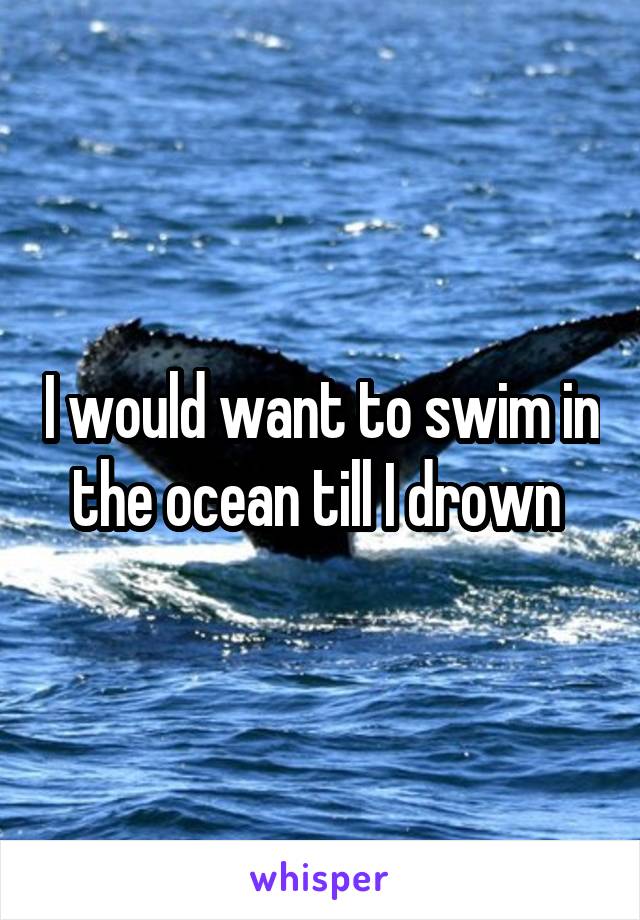 I would want to swim in the ocean till I drown 