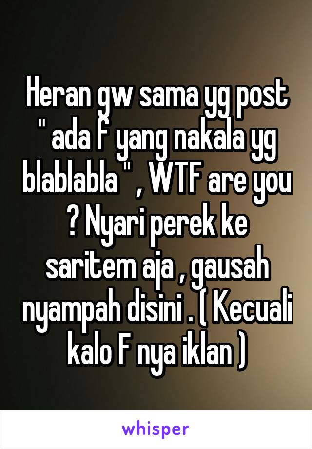 Heran gw sama yg post " ada f yang nakala yg blablabla " , WTF are you ? Nyari perek ke saritem aja , gausah nyampah disini . ( Kecuali kalo F nya iklan )