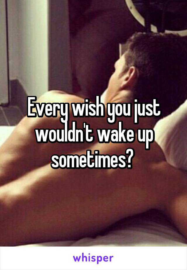 Every wish you just wouldn't wake up sometimes? 