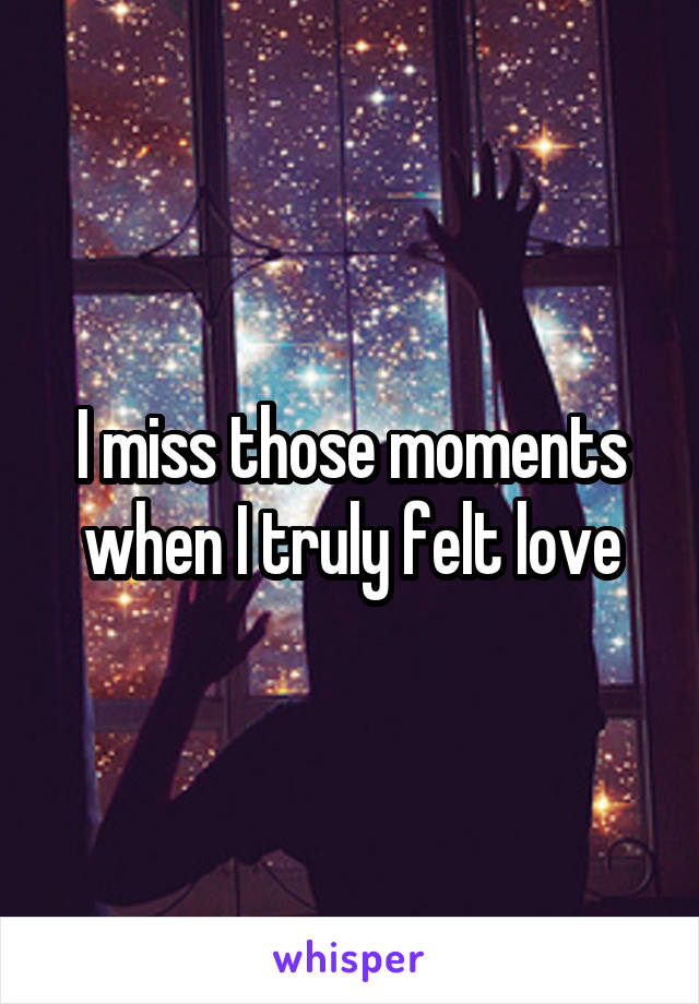 I miss those moments when I truly felt love