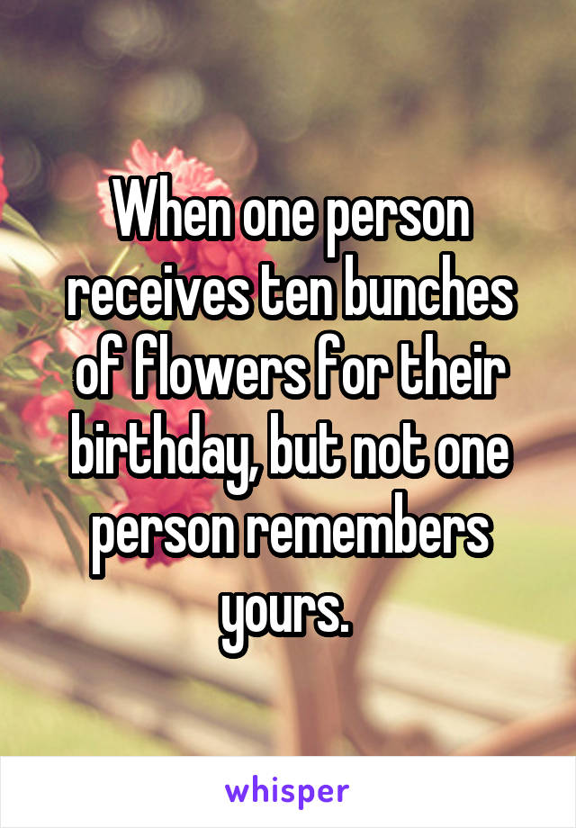 When one person receives ten bunches of flowers for their birthday, but not one person remembers yours. 