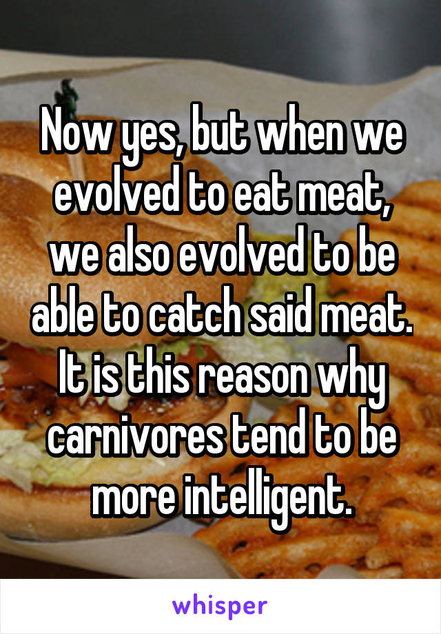 Now yes, but when we evolved to eat meat, we also evolved to be able to catch said meat. It is this reason why carnivores tend to be more intelligent.