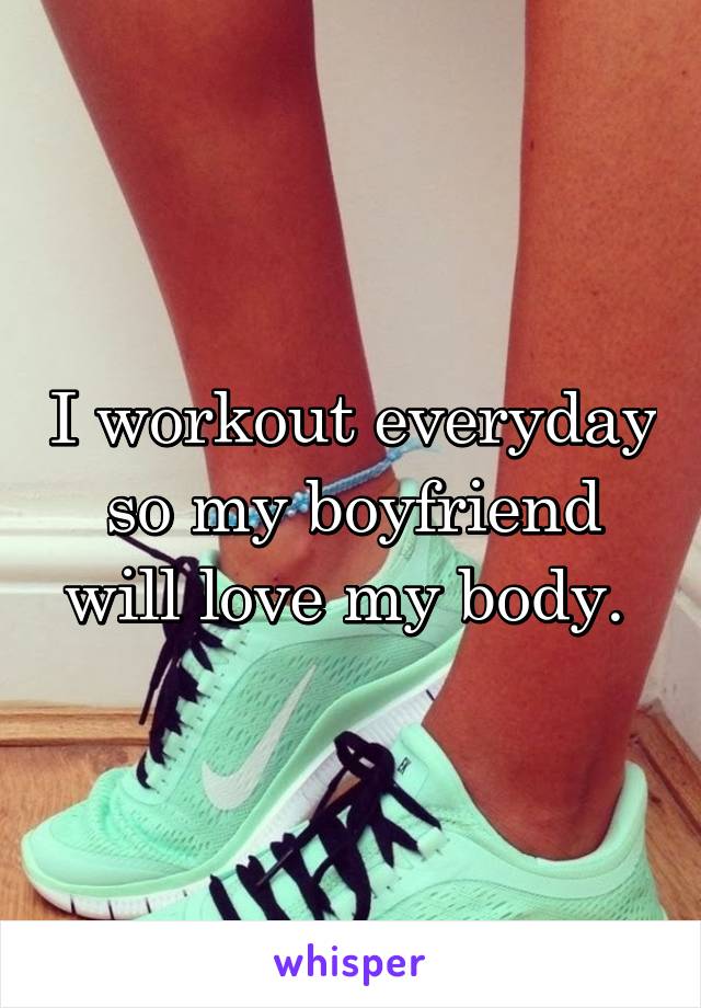 I workout everyday so my boyfriend will love my body. 