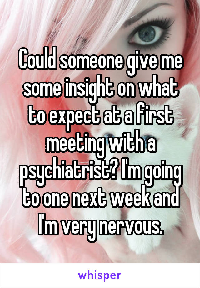 Could someone give me some insight on what to expect at a first meeting with a psychiatrist? I'm going to one next week and I'm very nervous.