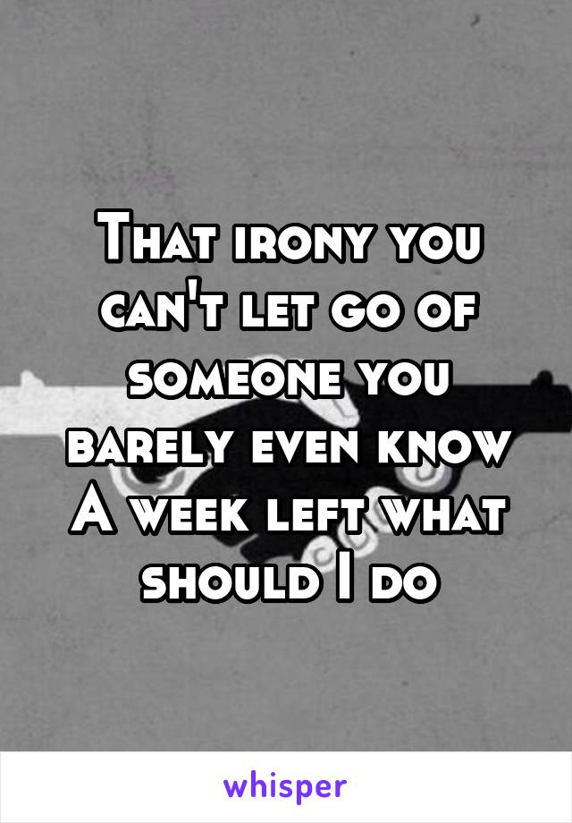 That irony you can't let go of someone you barely even know
A week left what should I do