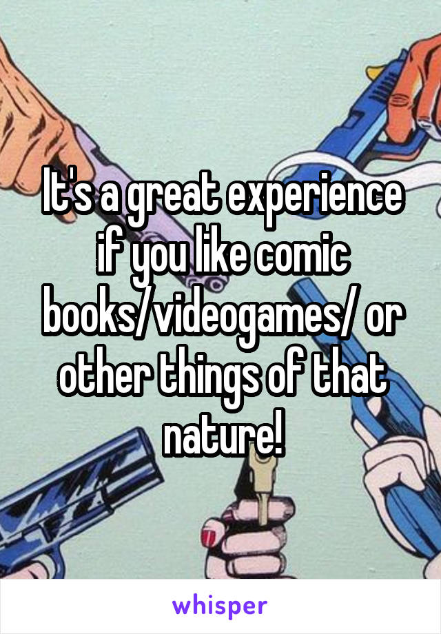 It's a great experience if you like comic books/videogames/ or other things of that nature!