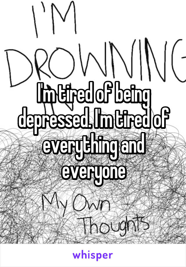 I'm tired of being depressed. I'm tired of everything and everyone