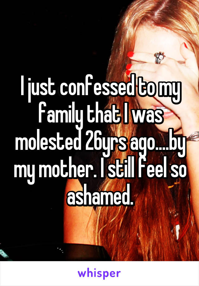 I just confessed to my family that I was molested 26yrs ago....by my mother. I still feel so ashamed.