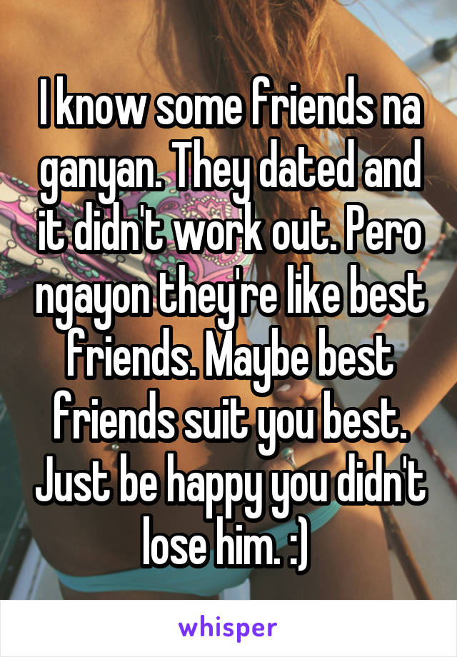 I know some friends na ganyan. They dated and it didn't work out. Pero ngayon they're like best friends. Maybe best friends suit you best. Just be happy you didn't lose him. :) 