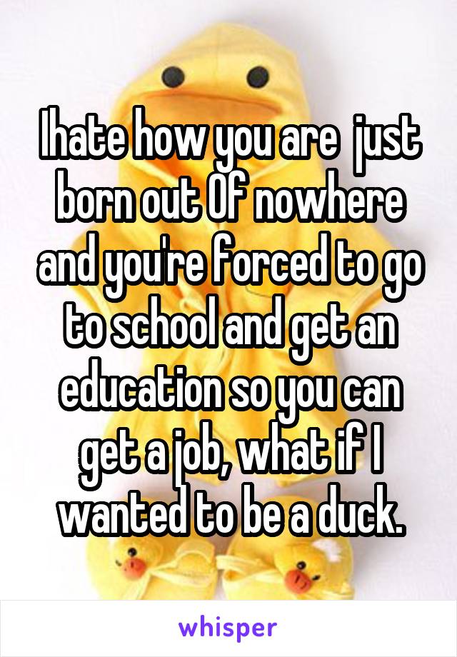 Ihate how you are  just born out Of nowhere and you're forced to go to school and get an education so you can get a job, what if I wanted to be a duck.